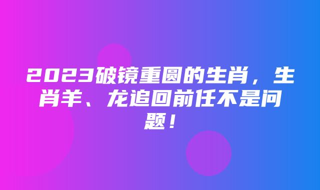 2023破镜重圆的生肖，生肖羊、龙追回前任不是问题！