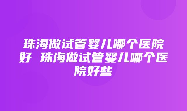 珠海做试管婴儿哪个医院好 珠海做试管婴儿哪个医院好些