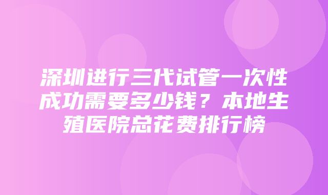 深圳进行三代试管一次性成功需要多少钱？本地生殖医院总花费排行榜