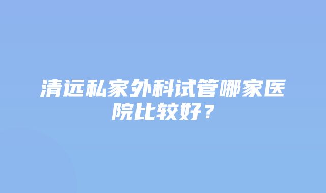 清远私家外科试管哪家医院比较好？