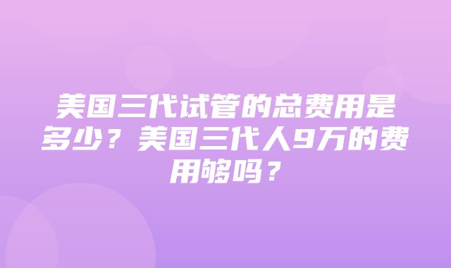 美国三代试管的总费用是多少？美国三代人9万的费用够吗？