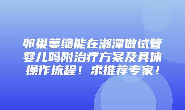 卵巢萎缩能在湘潭做试管婴儿吗附治疗方案及具体操作流程！求推荐专家！