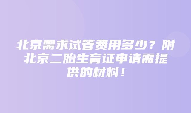 北京需求试管费用多少？附北京二胎生育证申请需提供的材料！