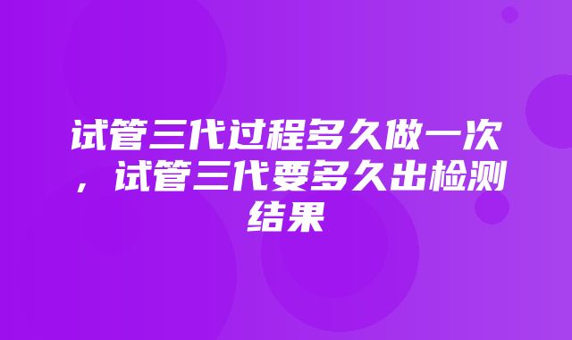 试管三代过程多久做一次，试管三代要多久出检测结果