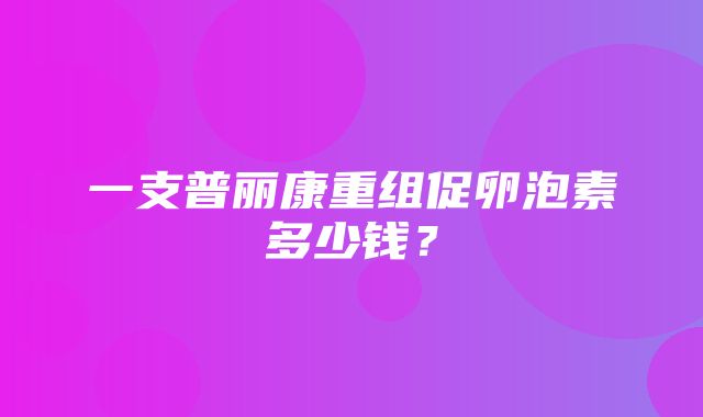 一支普丽康重组促卵泡素多少钱？