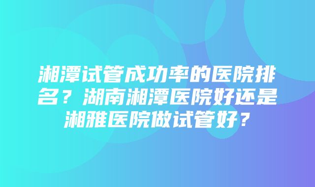 湘潭试管成功率的医院排名？湖南湘潭医院好还是湘雅医院做试管好？