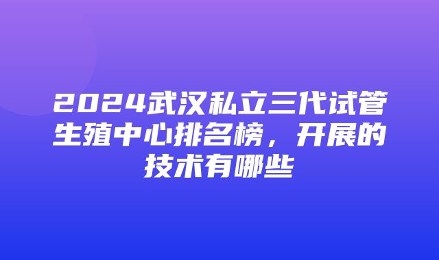 2024武汉私立三代试管生殖中心排名榜，开展的技术有哪些