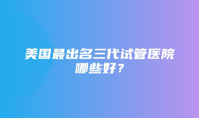 美国最出名三代试管医院哪些好？