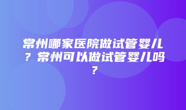 常州哪家医院做试管婴儿？常州可以做试管婴儿吗？