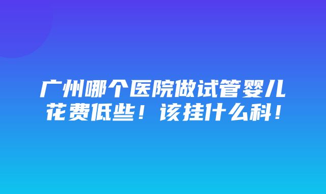 广州哪个医院做试管婴儿花费低些！该挂什么科！