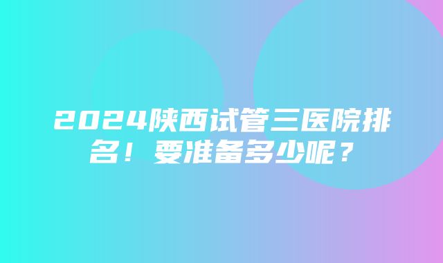 2024陕西试管三医院排名！要准备多少呢？