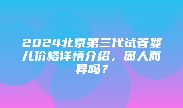 2024北京第三代试管婴儿价格详情介绍，因人而异吗？