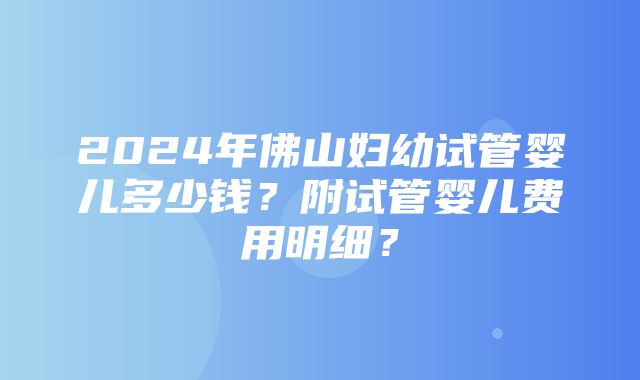 2024年佛山妇幼试管婴儿多少钱？附试管婴儿费用明细？