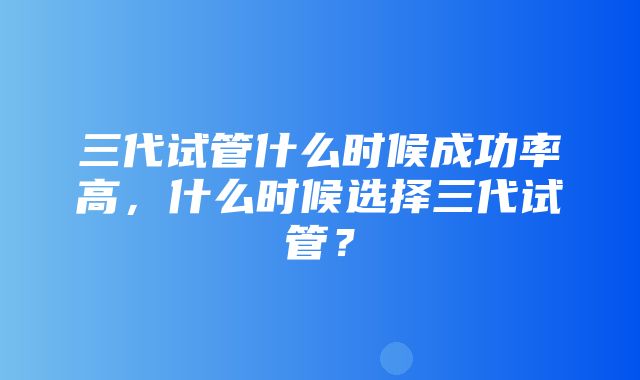 三代试管什么时候成功率高，什么时候选择三代试管？