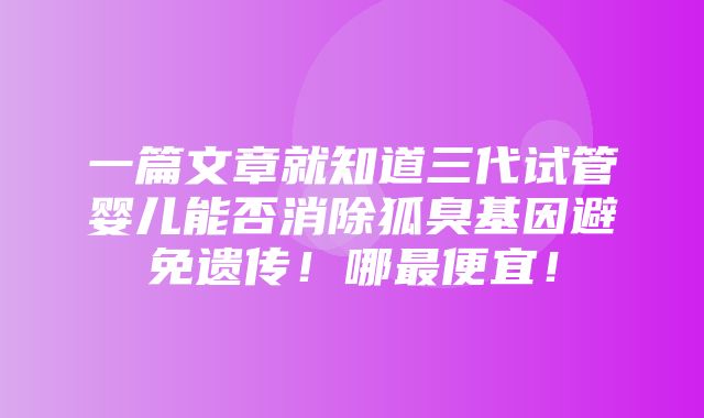 一篇文章就知道三代试管婴儿能否消除狐臭基因避免遗传！哪最便宜！