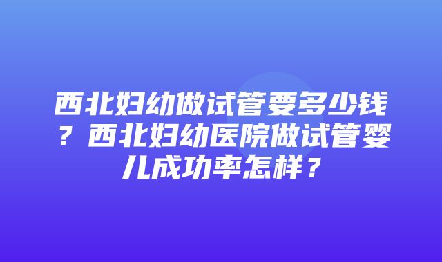 西北妇幼做试管要多少钱？西北妇幼医院做试管婴儿成功率怎样？