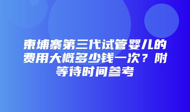 柬埔寨第三代试管婴儿的费用大概多少钱一次？附等待时间参考