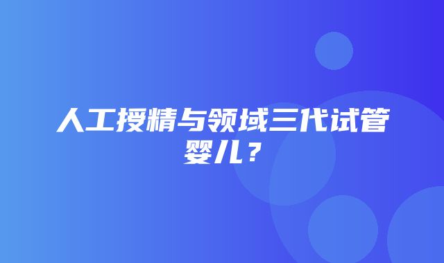 人工授精与领域三代试管婴儿？