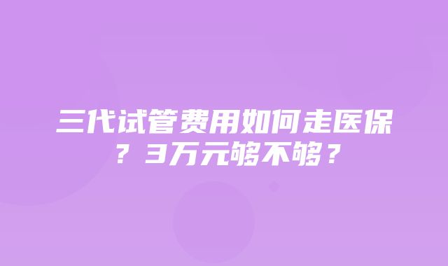 三代试管费用如何走医保？3万元够不够？