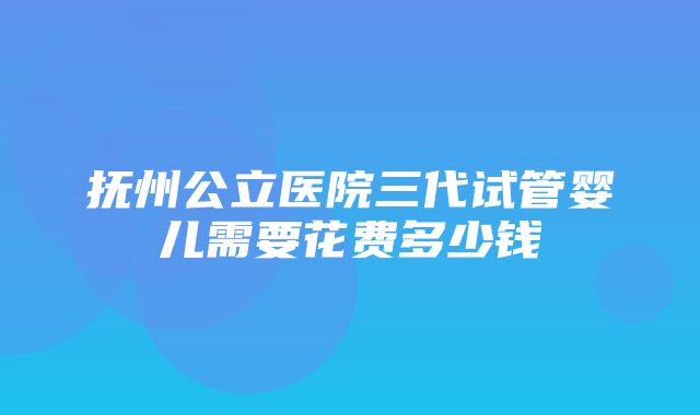 抚州公立医院三代试管婴儿需要花费多少钱