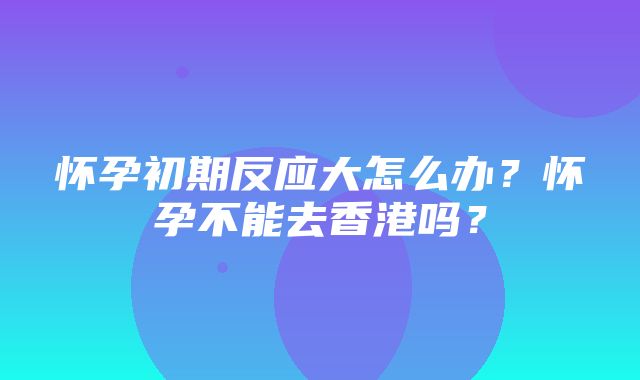 怀孕初期反应大怎么办？怀孕不能去香港吗？