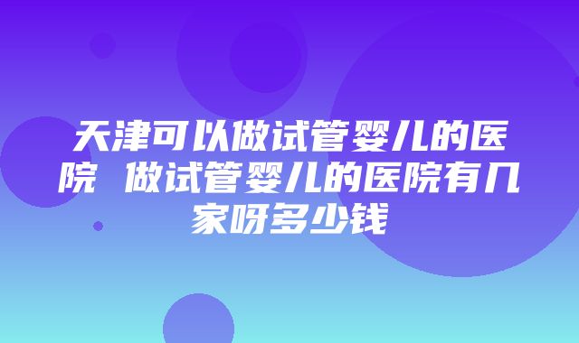 天津可以做试管婴儿的医院 做试管婴儿的医院有几家呀多少钱