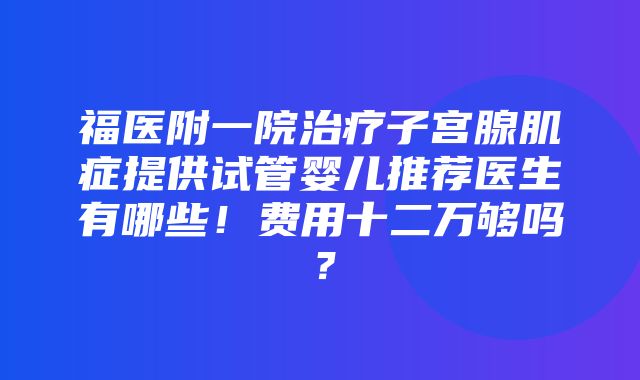 福医附一院治疗子宫腺肌症提供试管婴儿推荐医生有哪些！费用十二万够吗？