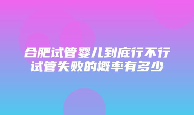 合肥试管婴儿到底行不行试管失败的概率有多少