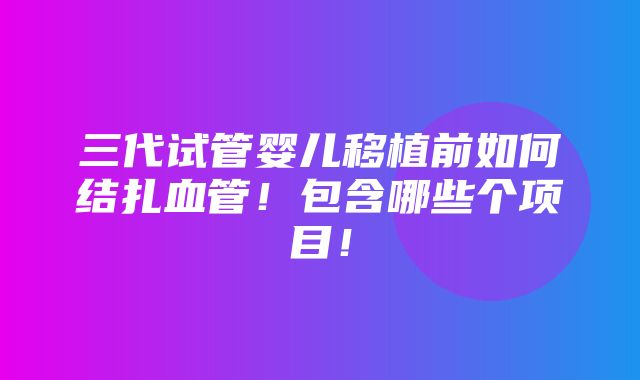 三代试管婴儿移植前如何结扎血管！包含哪些个项目！