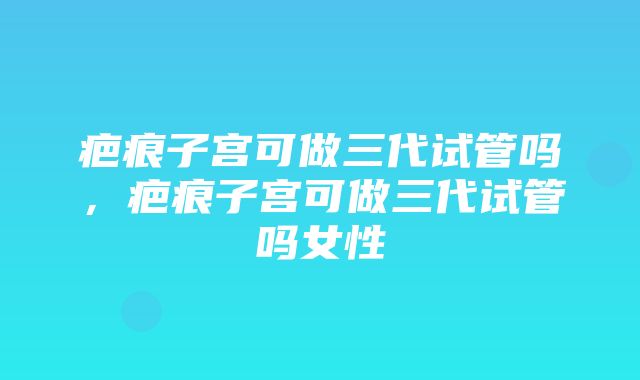 疤痕子宫可做三代试管吗，疤痕子宫可做三代试管吗女性