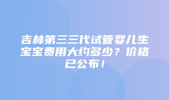 吉林第三三代试管婴儿生宝宝费用大约多少？价格已公布！