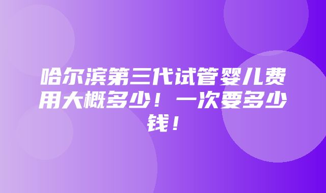 哈尔滨第三代试管婴儿费用大概多少！一次要多少钱！