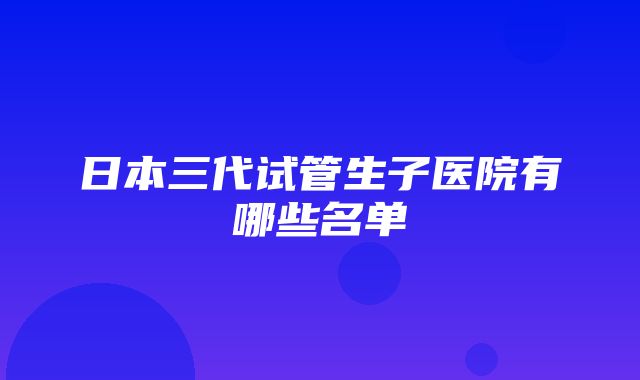 日本三代试管生子医院有哪些名单