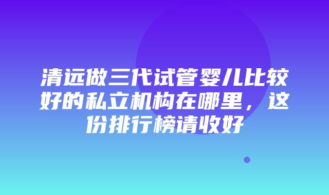 清远做三代试管婴儿比较好的私立机构在哪里，这份排行榜请收好