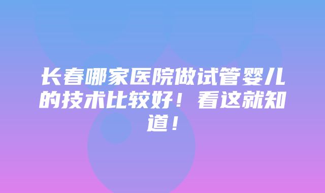 长春哪家医院做试管婴儿的技术比较好！看这就知道！