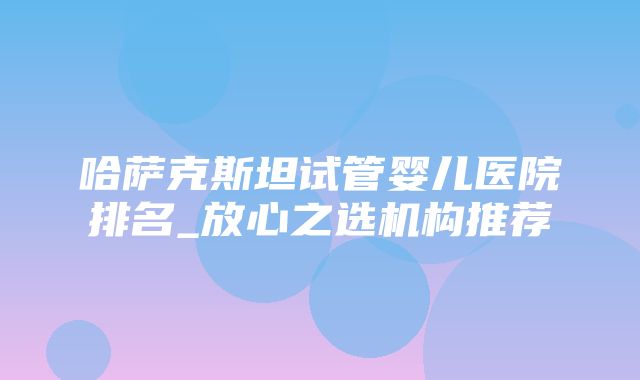 哈萨克斯坦试管婴儿医院排名_放心之选机构推荐