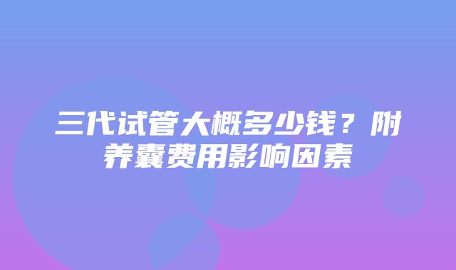 三代试管大概多少钱？附养囊费用影响因素