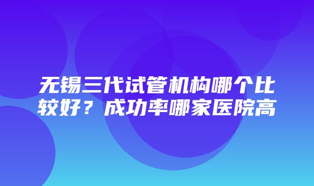 无锡三代试管机构哪个比较好？成功率哪家医院高