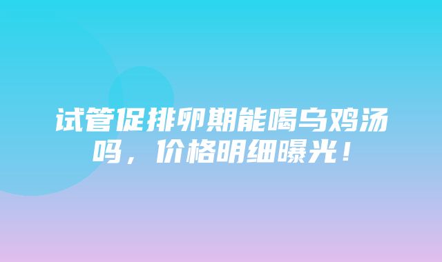 试管促排卵期能喝乌鸡汤吗，价格明细曝光！