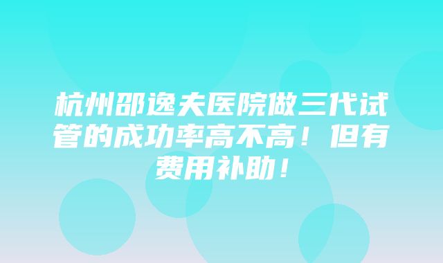 杭州邵逸夫医院做三代试管的成功率高不高！但有费用补助！