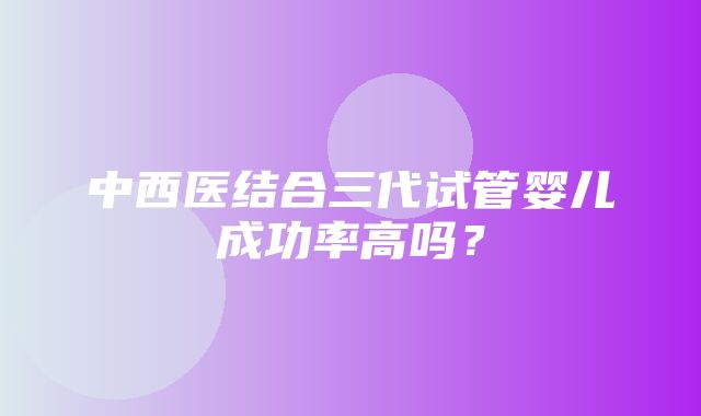 中西医结合三代试管婴儿成功率高吗？