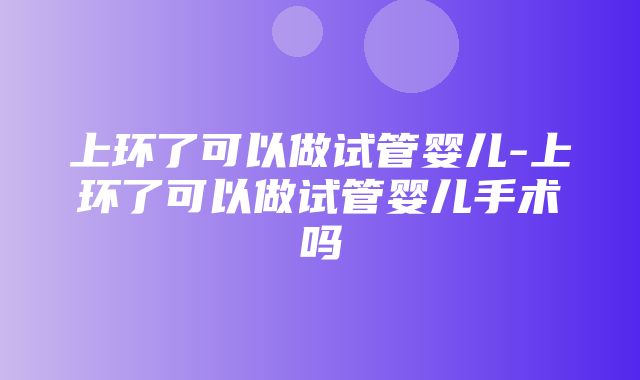 上环了可以做试管婴儿-上环了可以做试管婴儿手术吗