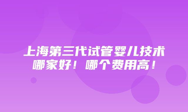 上海第三代试管婴儿技术哪家好！哪个费用高！