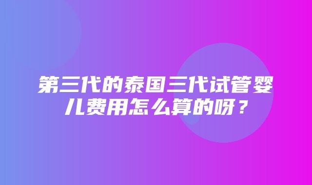 第三代的泰国三代试管婴儿费用怎么算的呀？