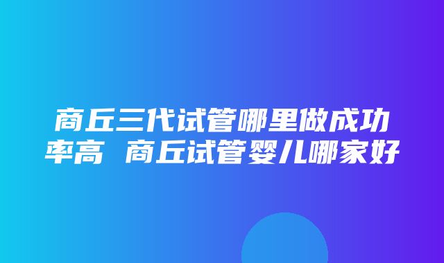 商丘三代试管哪里做成功率高 商丘试管婴儿哪家好