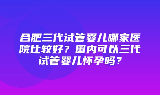 合肥三代试管婴儿哪家医院比较好？国内可以三代试管婴儿怀孕吗？