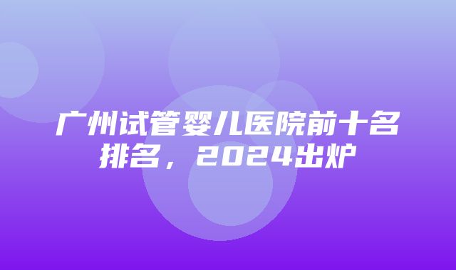 广州试管婴儿医院前十名排名，2024出炉