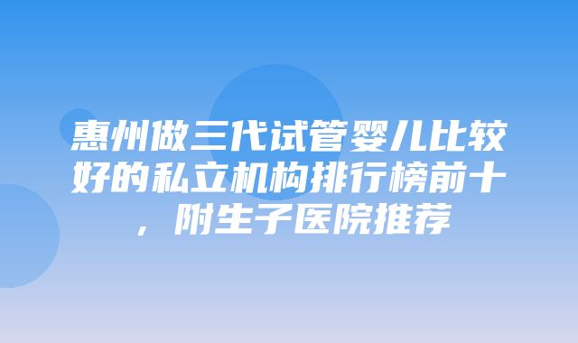 惠州做三代试管婴儿比较好的私立机构排行榜前十，附生子医院推荐