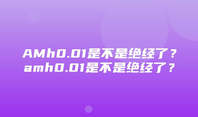 AMh0.01是不是绝经了？amh0.01是不是绝经了？