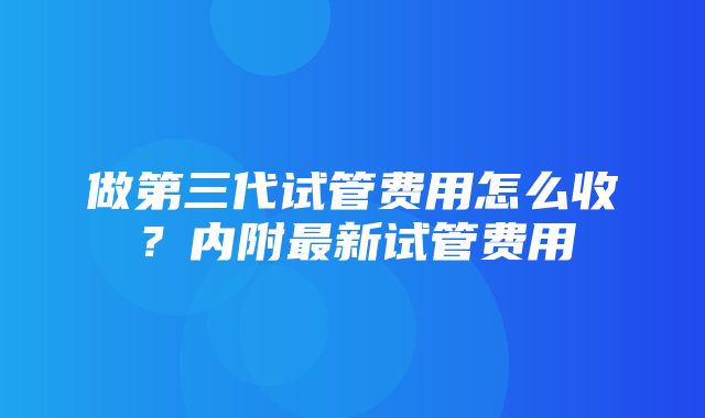 做第三代试管费用怎么收？内附最新试管费用